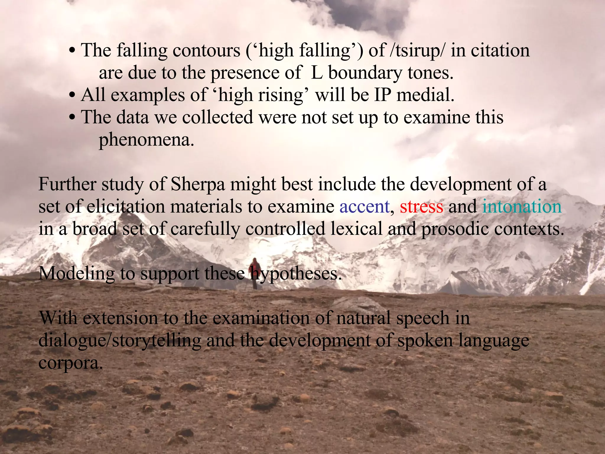 The falling contours (‘high falling’) of /tsirup/ in citation  are due to the presence of  L boundary tones. All examples of ‘high rising’ will be IP medial. The data we collected were not set up to examine this  phenomena. Further study of Sherpa might best include the development of a set of elicitation materials to examine  accent ,  stress  and  intonation  in a broad set of carefully controlled lexical and prosodic contexts.  Modeling to support these hypotheses. With extension to the examination of natural speech in dialogue/storytelling and the development of spoken language corpora. 