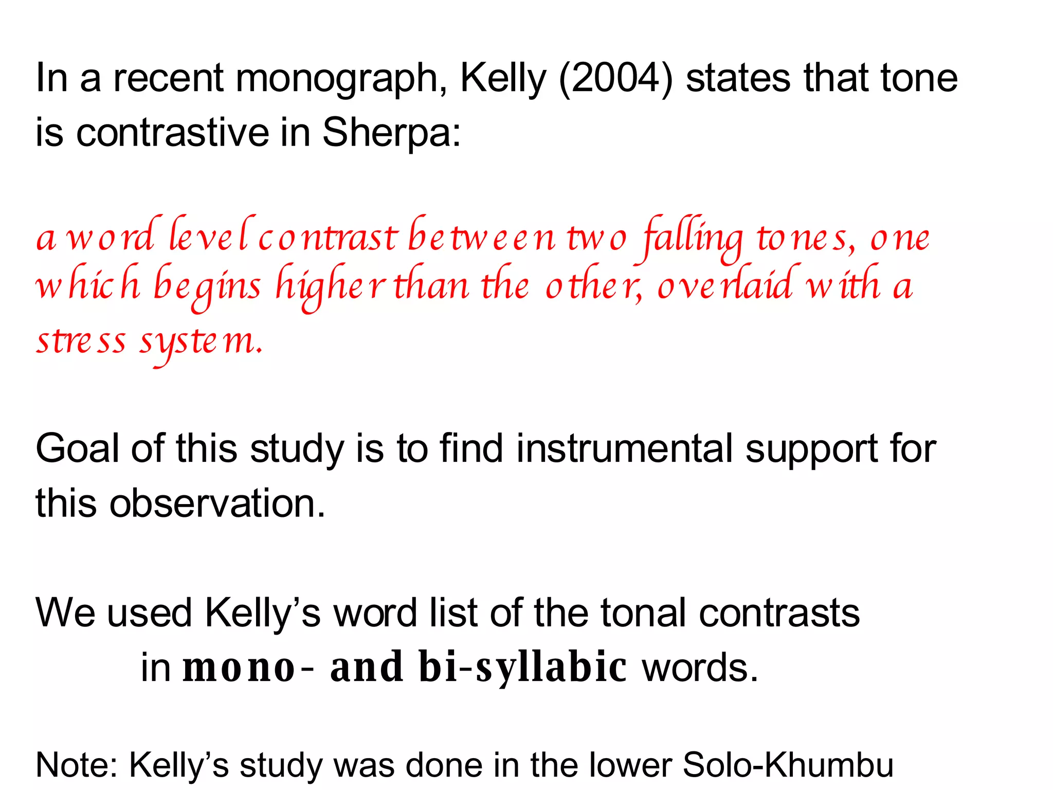 In a recent monograph, Kelly (2004) states that tone is contrastive in Sherpa:  a word level contrast between two falling tones, one which begins higher than the other, overlaid with a stress system.   Goal of this study is to find instrumental support for this observation. We used Kelly’s word list of the tonal contrasts  in  mono- and bi-syllabic  words.   Note: Kelly’s study was done in the lower Solo-Khumbu valley. We expect differences. 