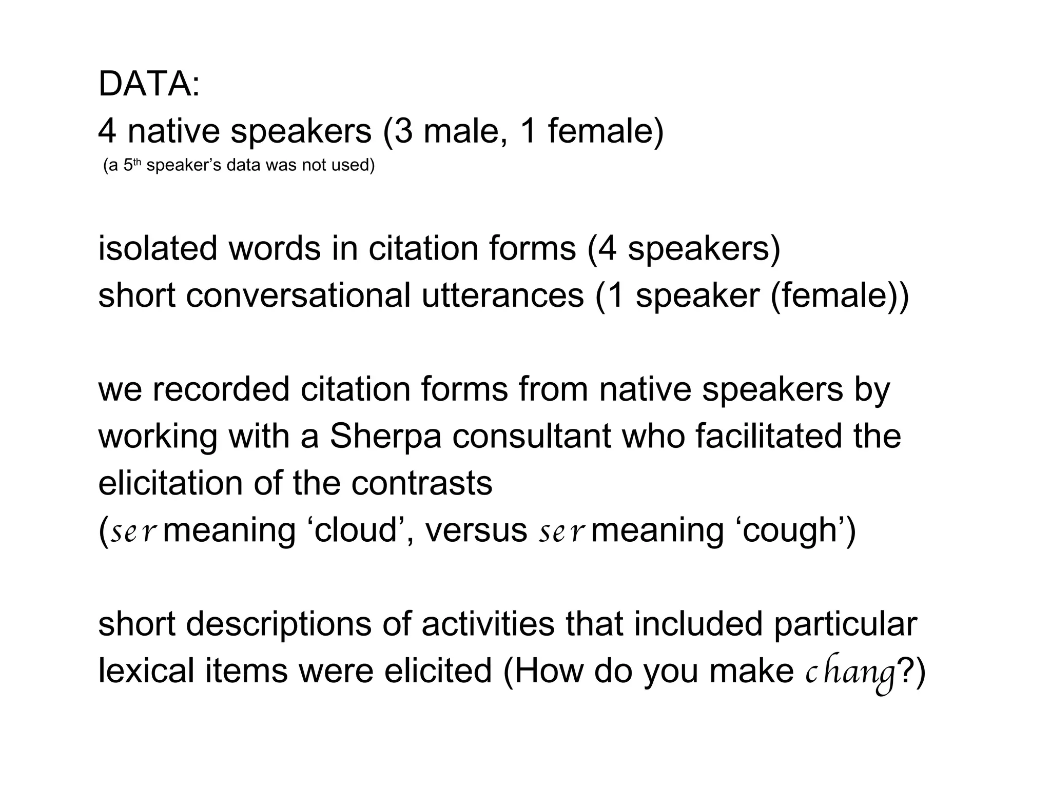 DATA: 4 native speakers (3 male, 1 female) (a 5 th  speaker’s data was not used) isolated words in citation forms (4 speakers)  short conversational utterances (1 speaker (female))  we recorded citation forms from native speakers by working with a Sherpa consultant who facilitated the elicitation of the contrasts  ( ser  meaning ‘cloud’, versus  ser  meaning ‘cough’) short descriptions of activities that included particular lexical items were elicited (How do you make  chang ?) 