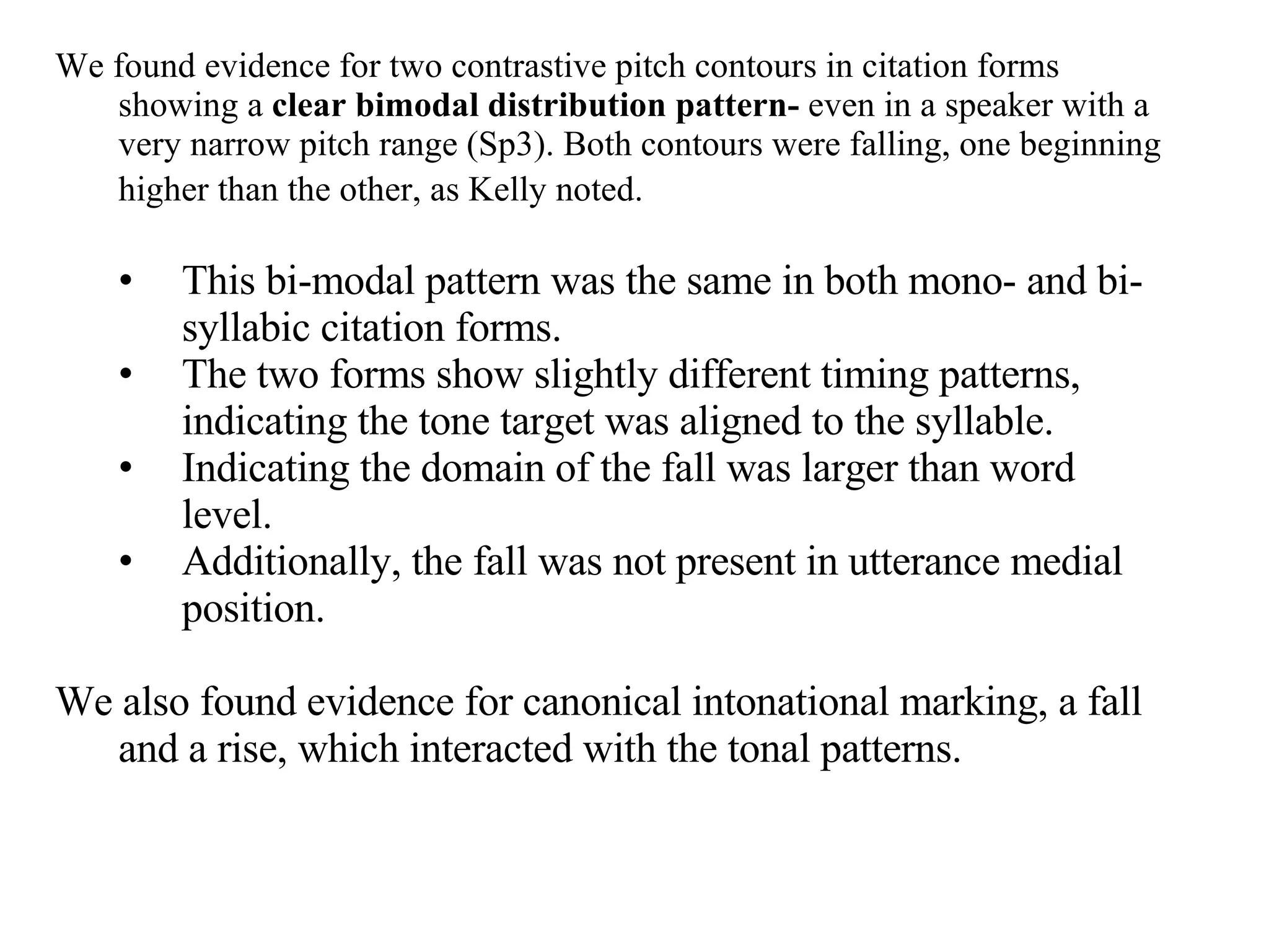 We found evidence for two contrastive pitch contours in citation forms showing a  clear bimodal distribution pattern-  even in a speaker with a very narrow pitch range (Sp3). Both contours were falling, one beginning higher than the other, as Kelly noted.   This bi-modal pattern was the same in both mono- and bi-syllabic citation forms. The two forms show slightly different timing patterns, indicating the tone target was aligned to the syllable. Indicating the domain of the fall was larger than word level. Additionally, the fall was not present in utterance medial position.  We also found evidence for canonical intonational marking, a fall and a rise, which interacted with the tonal patterns.  