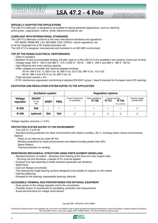 LSA 47.2 - 4 Pole
SPECIALLY ADAPTED FOR APPLICATIONS
The LSA 47.2 alternator is designed to be suitable for typical generator applications, such as: stand-by,
prime power, cogeneration, marine, rental, telecommunications, etc.

COMPLIANT WITH INTERNATIONAL STANDARDS
The LSA 47.2 alternator conforms to the main international standards and regulations:
     IEC 60034, NEMA MG 1.22, ISO 8528, CSA, CSA/UL, marine regulations, etc.
It can be integrated into a CE marked generator-set.
The LSA 47.2 is designed, manufactured and marketed in an ISO 9001 environment.

TOP OF THE RANGE ELECTRICAL PERFORMANCE
  - Class H insulation.
  - Standard 12-wire re-connectable winding, 2/3 pitch, type no. 6 (the LSA 47.2 L9 is available in two versions: 6-wire and 12-wire).
  - Voltage range: 220 V - 240 V and 380 V - 415 V (440 V) - 50 Hz / 208 V - 240 V and 380 V - 480 V - 60 Hz.
  - High efficiency and motor starting capacity.
  - Other voltages are possible with optional adapted windings:
         - 50 Hz: 440 V (no. 7), 500 V (no. 9), 600 V (no. 22 or 23), 690 V (no. 10 or 52)
         - 60 Hz: 380 V and 416 V (no. 8), 600 V (no. 9).
  - Total harmonic content < 2%.
  - R 791 interference suppression conforming to standard EN 55011 group 1 class B standard for European zone (CE marking).

EXCITATION AND REGULATION SYSTEM SUITED TO THE APPLICATION


                               Excitation system                                                                   Regulation options

     Voltage                SHUNT                                            Current transformer          Mains paralleling          3-phase sensing                   Remote voltage

    regulator                 12 wire          AREP           PMG
                                                                               for paralleling                  R 726              R 731            R 734               potentiometer
                               only                                                                                                               mains paralleling


       R 230                    Std                -              -                     -                          -                  -                  -                     √

       R 448               optional              Std            Std                     √                         √                   √                  √                     √

Voltage regulator accuracy +/- 0.5%.

PROTECTION SYSTEM SUITED TO THE ENVIRONMENT
  - The LSA 47. 2 is IP 23.
  - Standard winding protection for clean environments with relative humidity ≤ 95 %, including indoor marine environments.
  Options:
     Filters on air inlet and air outlet (IP 44).
     Winding protections for harsh environments and relative humidity greater than 95%.
     Space heaters.
     Thermal protection for winding.

REINFORCED MECHANICAL STRUCTURE USING FINITE ELEMENT MODELLING
  - Standard direction of rotation : clockwise when looking at the drive end view (engine side).
     Running unit anti-clockwise: a derate of 5% must be applied.
  - Compact and rigid assembly to better withstand generator-set vibrations.
  - Steel frame.
  - Cast iron flanges and shields.
  - Two bearing and single bearing versions designed to be suitable for engines on the market.
  - Half-key balancing.
  - Greased for life bearings (regreasable bearings optional)

ACCESSIBLE TERMINAL BOX PROPORTIONED FOR OPTIONAL EQUIPMENT
  - Easy access to the voltage regulator and to the connections.
  - Possible clusion of accessories for paralleling, protection and measurement.
  - 8-way terminal block for voltage reconnection.




                                                                        Copyright 2004 : MOTEURS LEROY-SOMER

Products and materials shown in this catalogue may, at any time, be modified in order to follow the latest technological developments, improve the design or change conditions of utilization.
                                      Their description cannot, in any case, engage LEROY-SOMER liability. The values indicated are typical values.



2
 