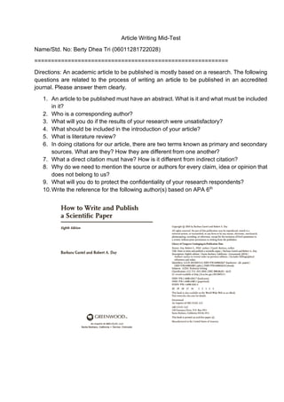 Article Writing Mid-Test
Name/Std. No: Berty Dhea Tri (06011281722028)
==========================================================
Directions: An academic article to be published is mostly based on a research. The following
questions are related to the process of writing an article to be published in an accredited
journal. Please answer them clearly.
1. An article to be published must have an abstract. What is it and what must be included
in it?
2. Who is a corresponding author?
3. What will you do if the results of your research were unsatisfactory?
4. What should be included in the introduction of your article?
5. What is literature review?
6. In doing citations for our article, there are two terms known as primary and secondary
sources. What are they? How they are different from one another?
7. What a direct citation must have? How is it different from indirect citation?
8. Why do we need to mention the source or authors for every claim, idea or opinion that
does not belong to us?
9. What will you do to protect the confidentiality of your research respondents?
10.Write the reference for the following author(s) based on APA 6th
 