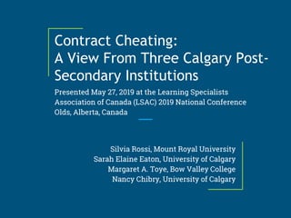 Contract Cheating:
A View From Three Calgary Post-
Secondary Institutions
Presented May 27, 2019 at the Learning Specialists
Association of Canada (LSAC) 2019 National Conference
Olds, Alberta, Canada
Silvia Rossi, Mount Royal University
Sarah Elaine Eaton, University of Calgary
Margaret A. Toye, Bow Valley College
Nancy Chibry, University of Calgary
 