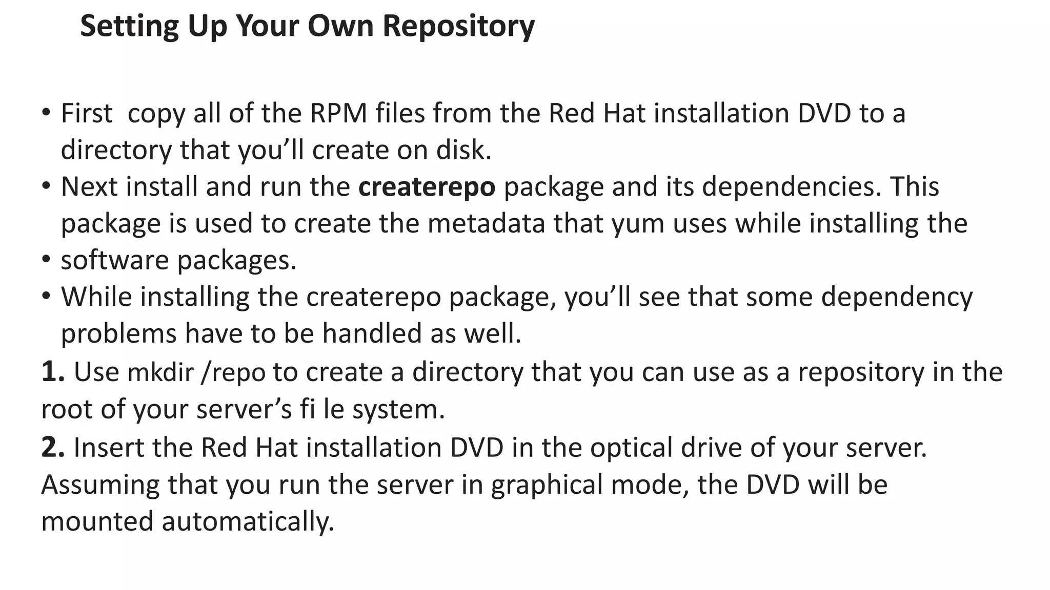 Setting Up Your Own Repository
• First copy all of the RPM files from the Red Hat installation DVD to a
directory that you’ll create on disk.
• Next install and run the createrepo package and its dependencies. This
package is used to create the metadata that yum uses while installing the
• software packages.
• While installing the createrepo package, you’ll see that some dependency
problems have to be handled as well.
1. Use mkdir /repo to create a directory that you can use as a repository in the
root of your server’s fi le system.
2. Insert the Red Hat installation DVD in the optical drive of your server.
Assuming that you run the server in graphical mode, the DVD will be
mounted automatically.
 