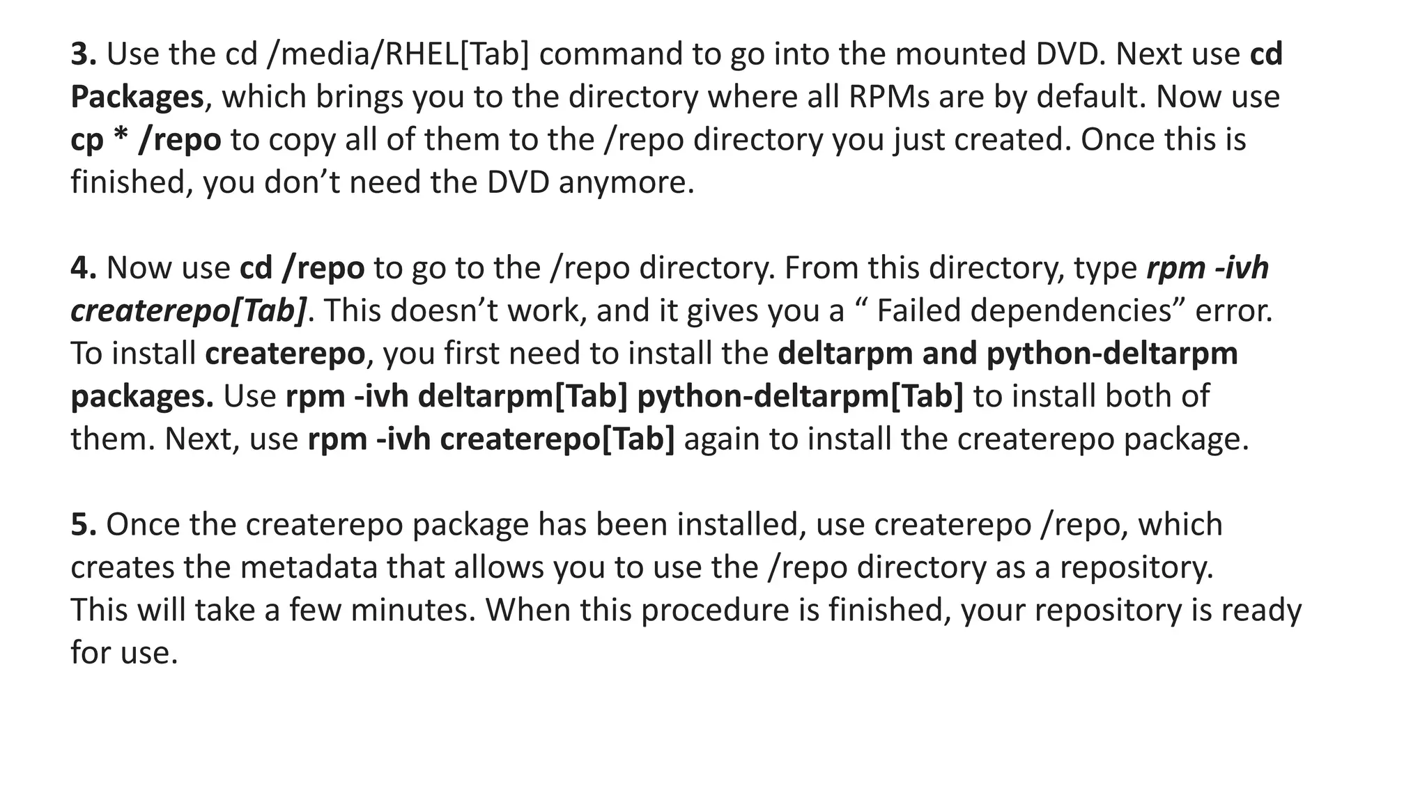 3. Use the cd /media/RHEL[Tab] command to go into the mounted DVD. Next use cd
Packages, which brings you to the directory where all RPMs are by default. Now use
cp * /repo to copy all of them to the /repo directory you just created. Once this is
finished, you don’t need the DVD anymore.
4. Now use cd /repo to go to the /repo directory. From this directory, type rpm -ivh
createrepo[Tab]. This doesn’t work, and it gives you a “ Failed dependencies” error.
To install createrepo, you first need to install the deltarpm and python-deltarpm
packages. Use rpm -ivh deltarpm[Tab] python-deltarpm[Tab] to install both of
them. Next, use rpm -ivh createrepo[Tab] again to install the createrepo package.
5. Once the createrepo package has been installed, use createrepo /repo, which
creates the metadata that allows you to use the /repo directory as a repository.
This will take a few minutes. When this procedure is finished, your repository is ready
for use.
 