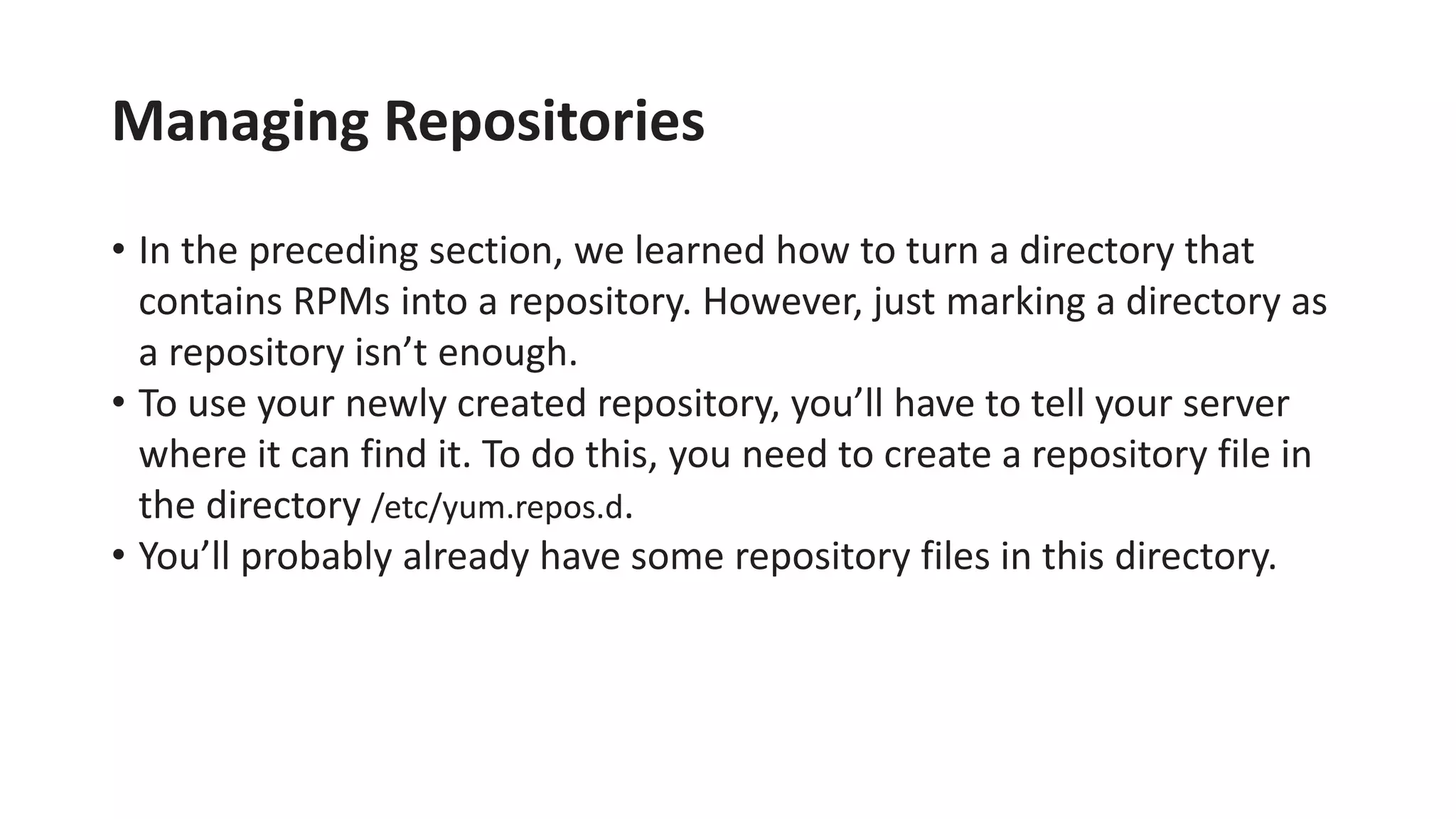 Managing Repositories
• In the preceding section, we learned how to turn a directory that
contains RPMs into a repository. However, just marking a directory as
a repository isn’t enough.
• To use your newly created repository, you’ll have to tell your server
where it can find it. To do this, you need to create a repository file in
the directory /etc/yum.repos.d.
• You’ll probably already have some repository files in this directory.
 