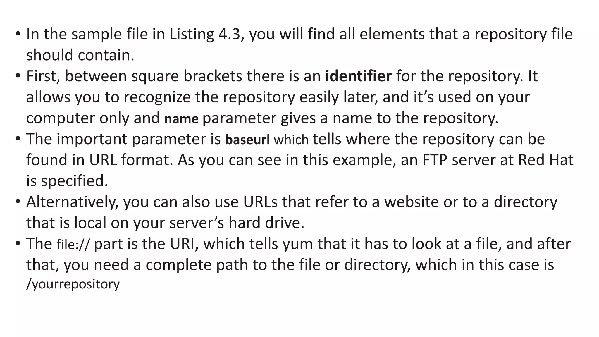 • In the sample file in Listing 4.3, you will find all elements that a repository file
should contain.
• First, between square brackets there is an identifier for the repository. It
allows you to recognize the repository easily later, and it’s used on your
computer only and name parameter gives a name to the repository.
• The important parameter is baseurl which tells where the repository can be
found in URL format. As you can see in this example, an FTP server at Red Hat
is specified.
• Alternatively, you can also use URLs that refer to a website or to a directory
that is local on your server’s hard drive.
• The file:// part is the URI, which tells yum that it has to look at a file, and after
that, you need a complete path to the file or directory, which in this case is
/yourrepository
 