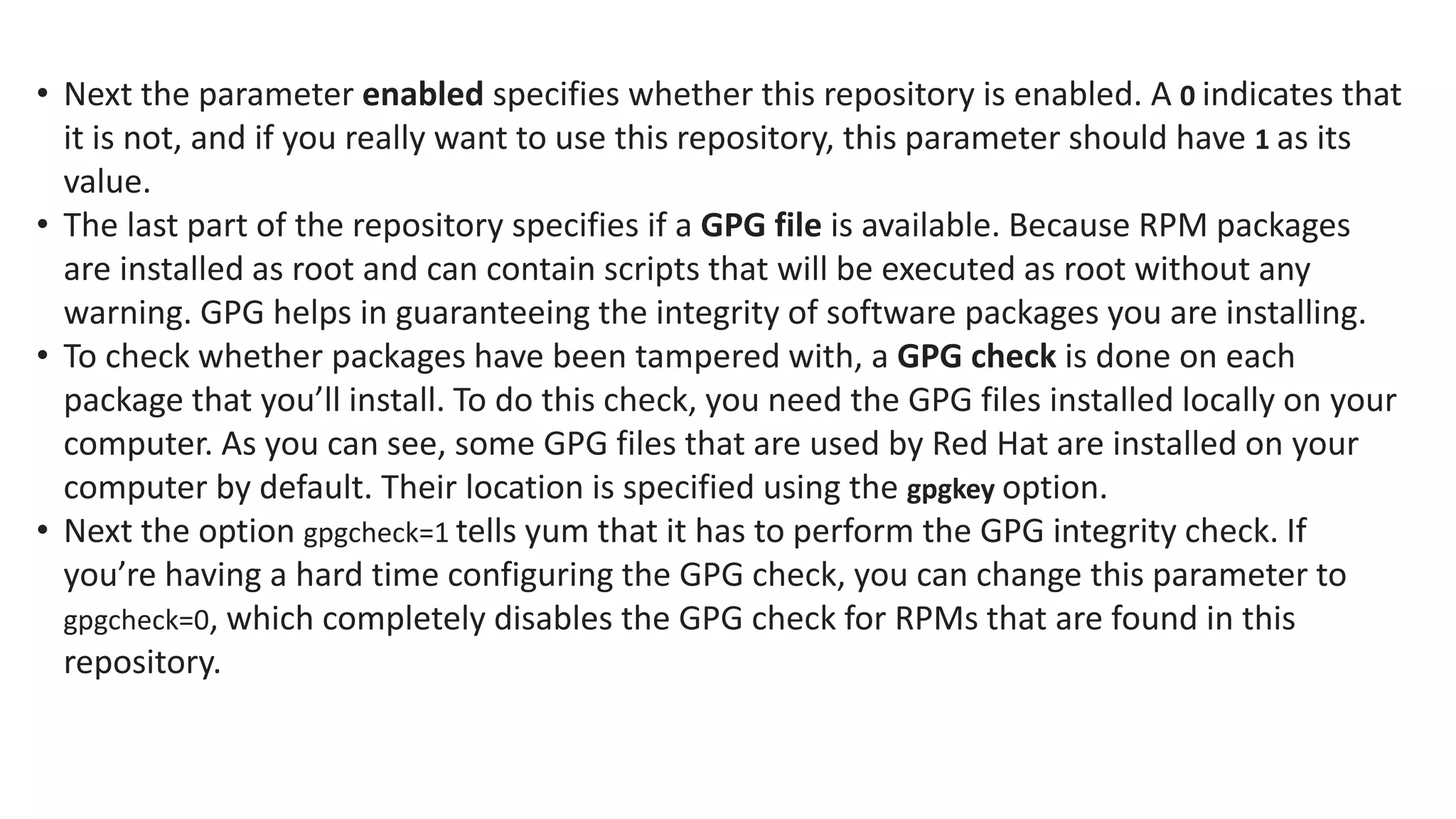 • Next the parameter enabled specifies whether this repository is enabled. A 0 indicates that
it is not, and if you really want to use this repository, this parameter should have 1 as its
value.
• The last part of the repository specifies if a GPG file is available. Because RPM packages
are installed as root and can contain scripts that will be executed as root without any
warning. GPG helps in guaranteeing the integrity of software packages you are installing.
• To check whether packages have been tampered with, a GPG check is done on each
package that you’ll install. To do this check, you need the GPG files installed locally on your
computer. As you can see, some GPG files that are used by Red Hat are installed on your
computer by default. Their location is specified using the gpgkey option.
• Next the option gpgcheck=1 tells yum that it has to perform the GPG integrity check. If
you’re having a hard time configuring the GPG check, you can change this parameter to
gpgcheck=0, which completely disables the GPG check for RPMs that are found in this
repository.
 