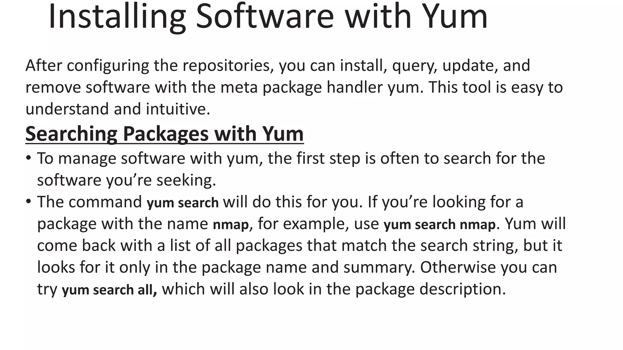 Installing Software with Yum
After configuring the repositories, you can install, query, update, and
remove software with the meta package handler yum. This tool is easy to
understand and intuitive.
Searching Packages with Yum
• To manage software with yum, the first step is often to search for the
software you’re seeking.
• The command yum search will do this for you. If you’re looking for a
package with the name nmap, for example, use yum search nmap. Yum will
come back with a list of all packages that match the search string, but it
looks for it only in the package name and summary. Otherwise you can
try yum search all, which will also look in the package description.
 
