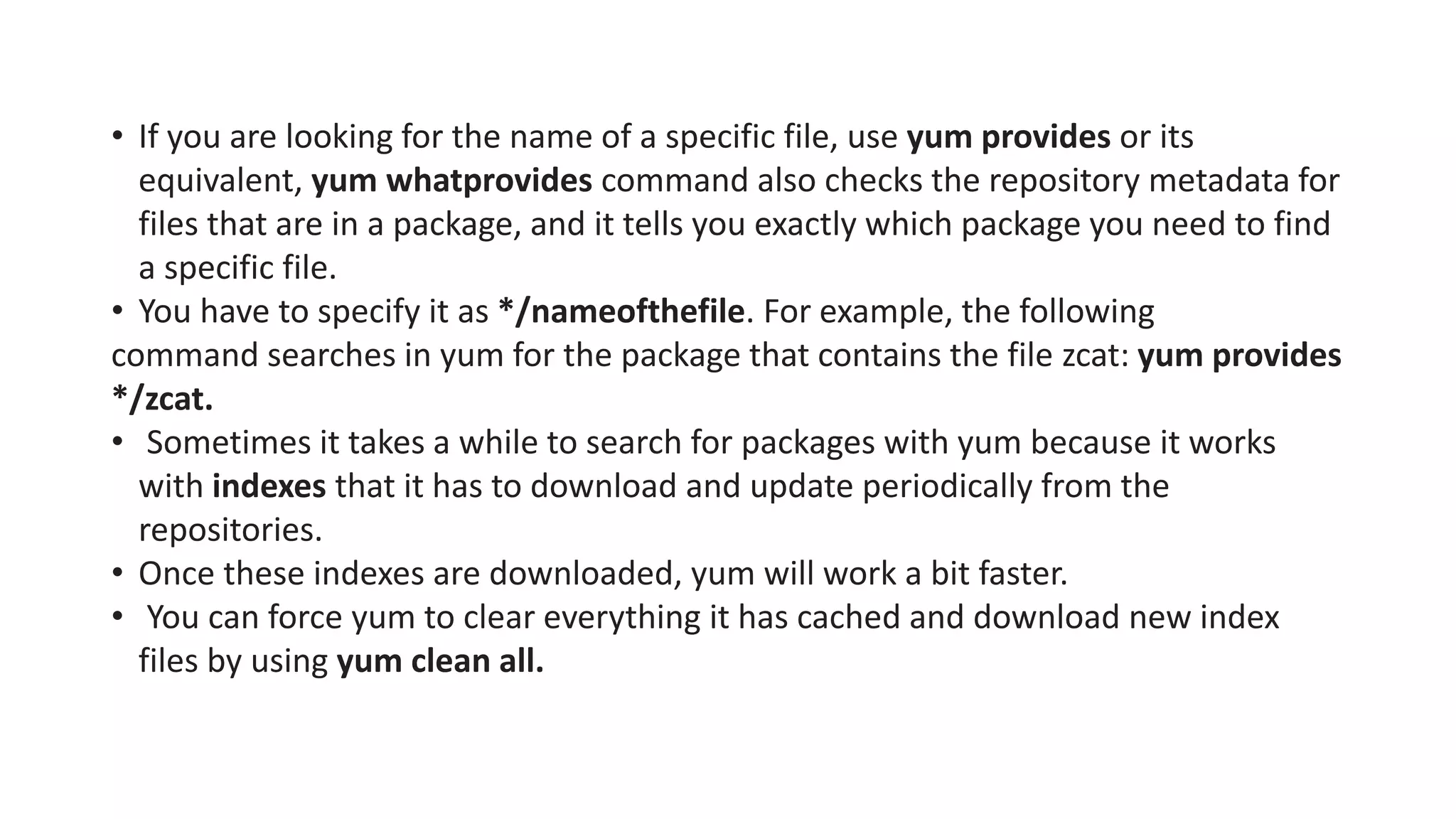 • If you are looking for the name of a specific file, use yum provides or its
equivalent, yum whatprovides command also checks the repository metadata for
files that are in a package, and it tells you exactly which package you need to find
a specific file.
• You have to specify it as */nameofthefile. For example, the following
command searches in yum for the package that contains the file zcat: yum provides
*/zcat.
• Sometimes it takes a while to search for packages with yum because it works
with indexes that it has to download and update periodically from the
repositories.
• Once these indexes are downloaded, yum will work a bit faster.
• You can force yum to clear everything it has cached and download new index
files by using yum clean all.
 