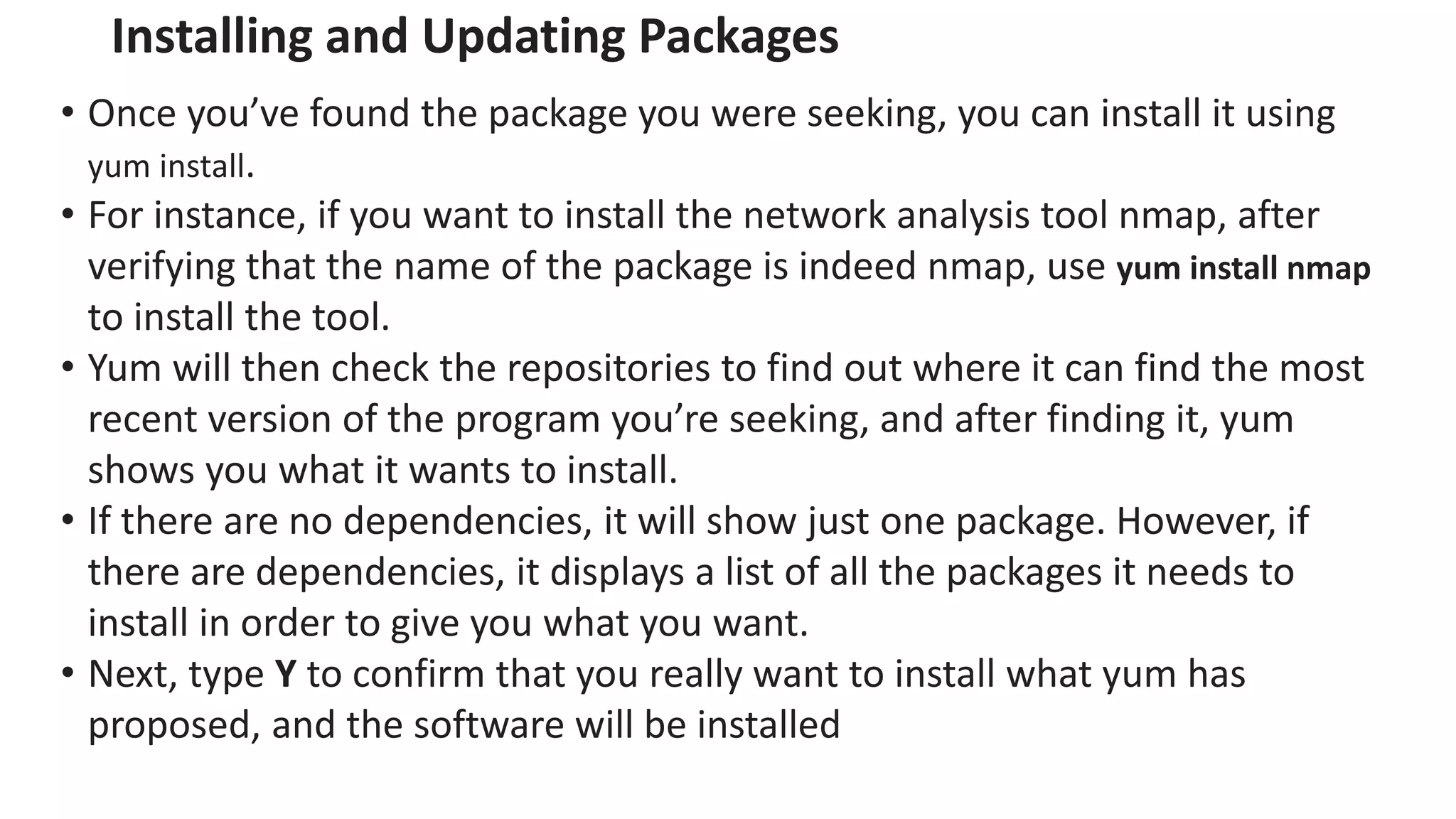 Installing and Updating Packages
• Once you’ve found the package you were seeking, you can install it using
yum install.
• For instance, if you want to install the network analysis tool nmap, after
verifying that the name of the package is indeed nmap, use yum install nmap
to install the tool.
• Yum will then check the repositories to find out where it can find the most
recent version of the program you’re seeking, and after finding it, yum
shows you what it wants to install.
• If there are no dependencies, it will show just one package. However, if
there are dependencies, it displays a list of all the packages it needs to
install in order to give you what you want.
• Next, type Y to confirm that you really want to install what yum has
proposed, and the software will be installed
 