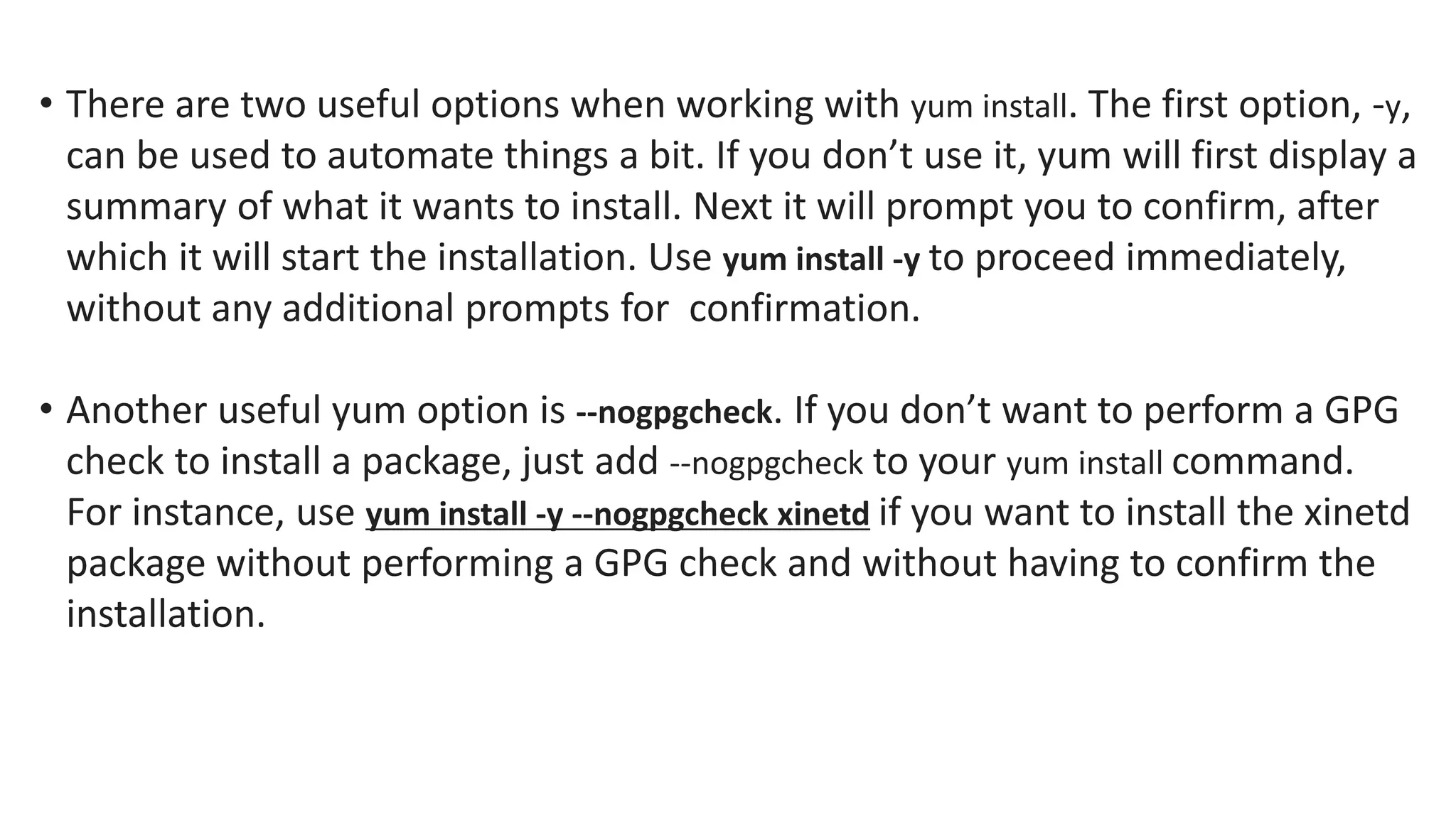 • There are two useful options when working with yum install. The first option, -y,
can be used to automate things a bit. If you don’t use it, yum will first display a
summary of what it wants to install. Next it will prompt you to confirm, after
which it will start the installation. Use yum install -y to proceed immediately,
without any additional prompts for confirmation.
• Another useful yum option is --nogpgcheck. If you don’t want to perform a GPG
check to install a package, just add --nogpgcheck to your yum install command.
For instance, use yum install -y --nogpgcheck xinetd if you want to install the xinetd
package without performing a GPG check and without having to confirm the
installation.
 