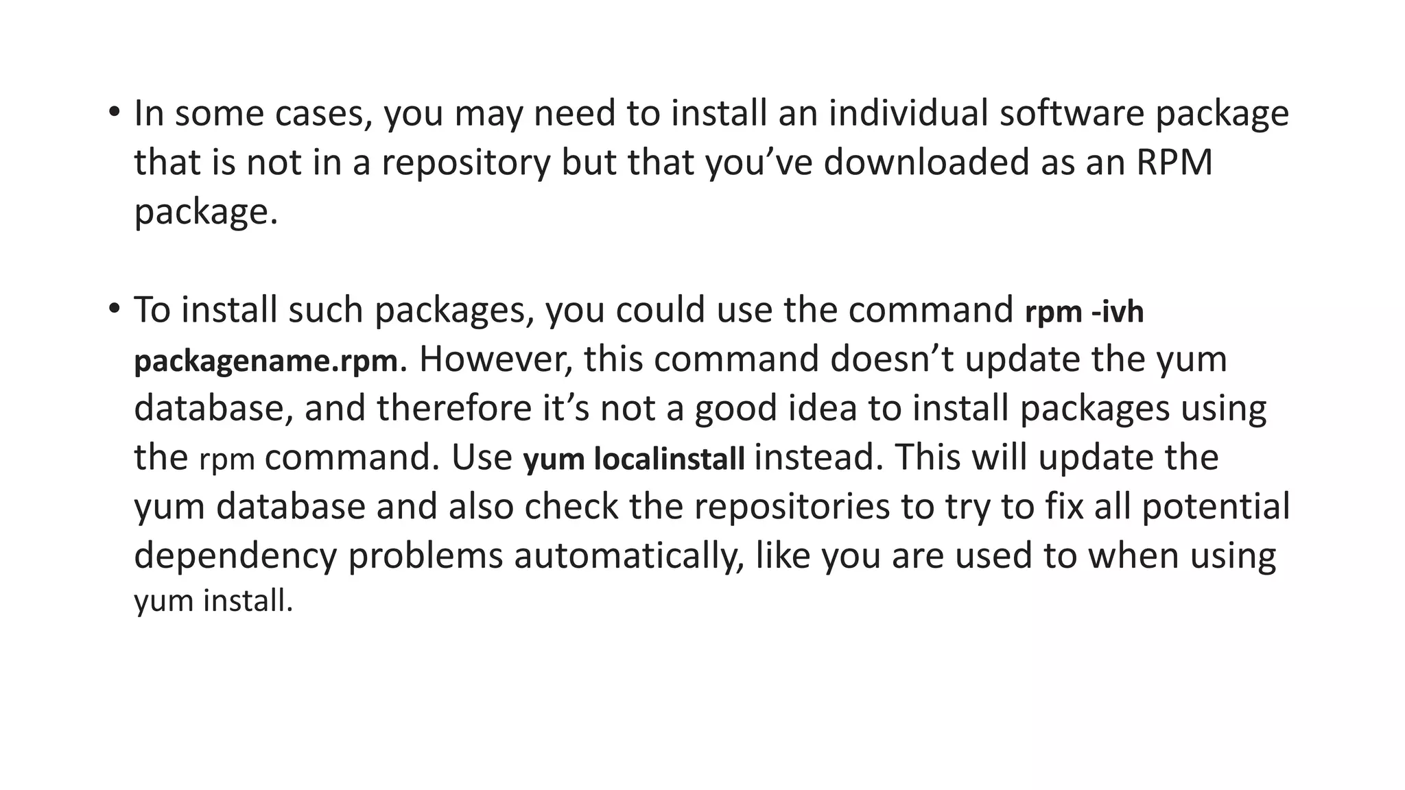• In some cases, you may need to install an individual software package
that is not in a repository but that you’ve downloaded as an RPM
package.
• To install such packages, you could use the command rpm -ivh
packagename.rpm. However, this command doesn’t update the yum
database, and therefore it’s not a good idea to install packages using
the rpm command. Use yum localinstall instead. This will update the
yum database and also check the repositories to try to fix all potential
dependency problems automatically, like you are used to when using
yum install.
 