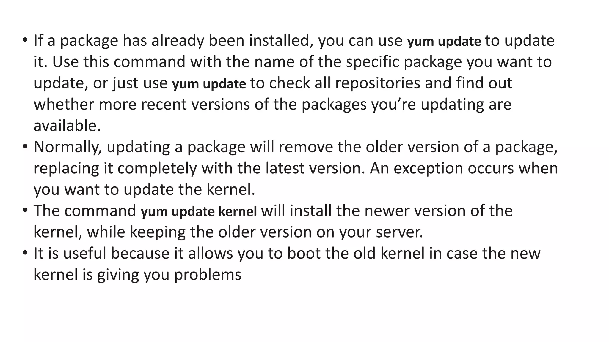 • If a package has already been installed, you can use yum update to update
it. Use this command with the name of the specific package you want to
update, or just use yum update to check all repositories and find out
whether more recent versions of the packages you’re updating are
available.
• Normally, updating a package will remove the older version of a package,
replacing it completely with the latest version. An exception occurs when
you want to update the kernel.
• The command yum update kernel will install the newer version of the
kernel, while keeping the older version on your server.
• It is useful because it allows you to boot the old kernel in case the new
kernel is giving you problems
 