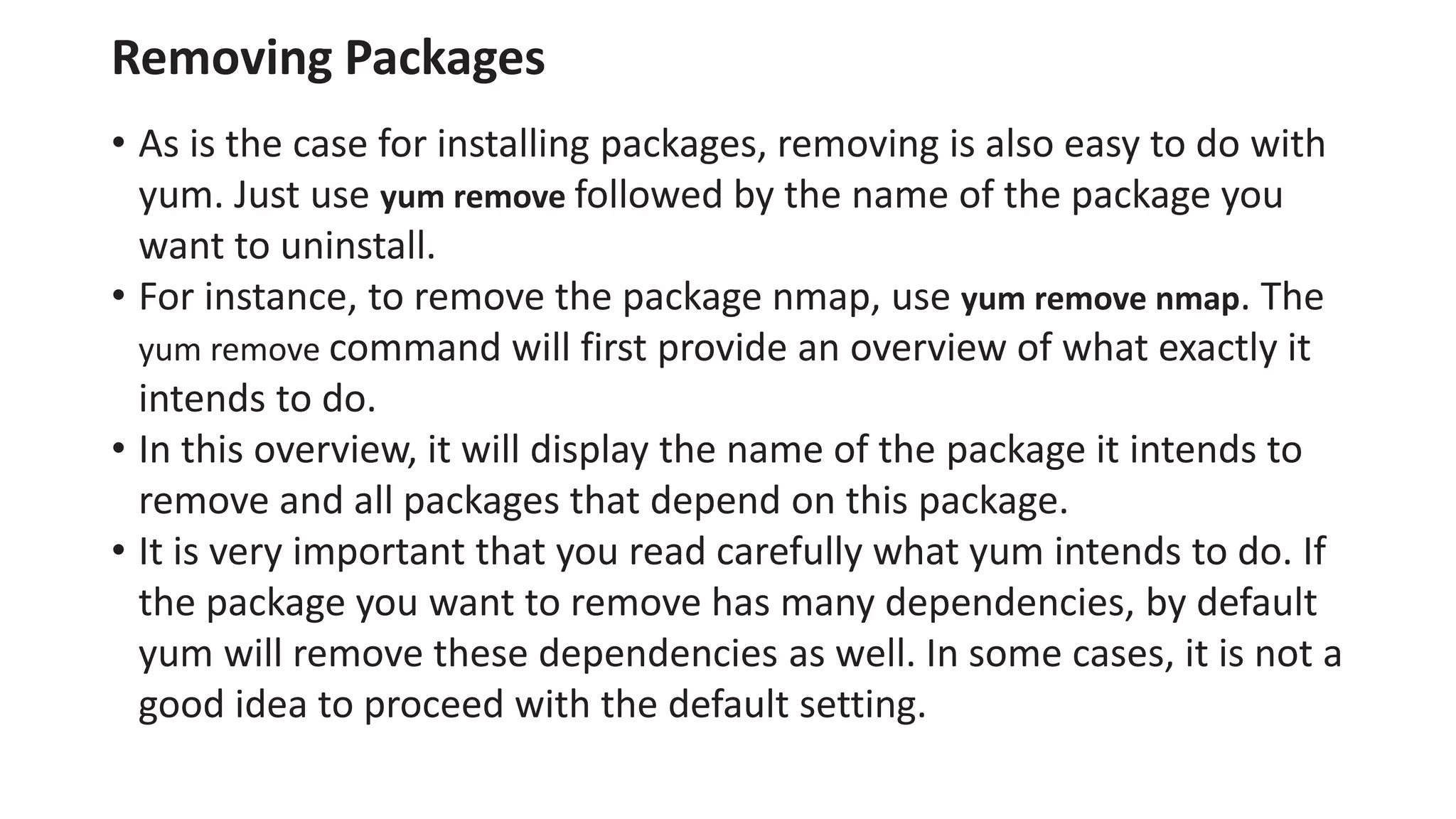 Removing Packages
• As is the case for installing packages, removing is also easy to do with
yum. Just use yum remove followed by the name of the package you
want to uninstall.
• For instance, to remove the package nmap, use yum remove nmap. The
yum remove command will first provide an overview of what exactly it
intends to do.
• In this overview, it will display the name of the package it intends to
remove and all packages that depend on this package.
• It is very important that you read carefully what yum intends to do. If
the package you want to remove has many dependencies, by default
yum will remove these dependencies as well. In some cases, it is not a
good idea to proceed with the default setting.
 