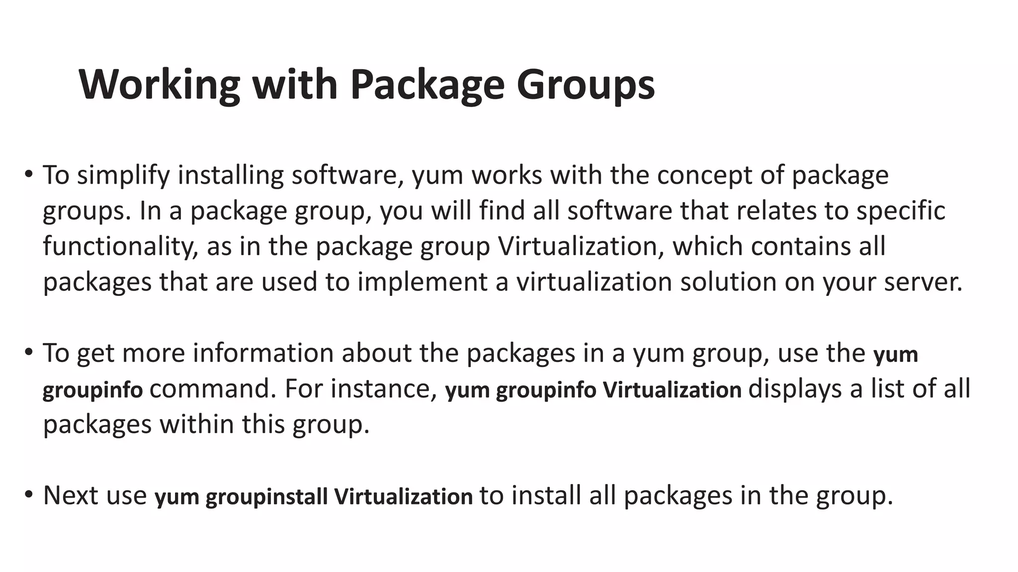 Working with Package Groups
• To simplify installing software, yum works with the concept of package
groups. In a package group, you will find all software that relates to specific
functionality, as in the package group Virtualization, which contains all
packages that are used to implement a virtualization solution on your server.
• To get more information about the packages in a yum group, use the yum
groupinfo command. For instance, yum groupinfo Virtualization displays a list of all
packages within this group.
• Next use yum groupinstall Virtualization to install all packages in the group.
 