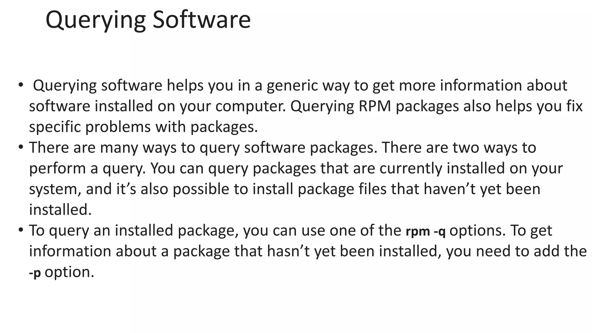 Querying Software
• Querying software helps you in a generic way to get more information about
software installed on your computer. Querying RPM packages also helps you fix
specific problems with packages.
• There are many ways to query software packages. There are two ways to
perform a query. You can query packages that are currently installed on your
system, and it’s also possible to install package files that haven’t yet been
installed.
• To query an installed package, you can use one of the rpm -q options. To get
information about a package that hasn’t yet been installed, you need to add the
-p option.
 