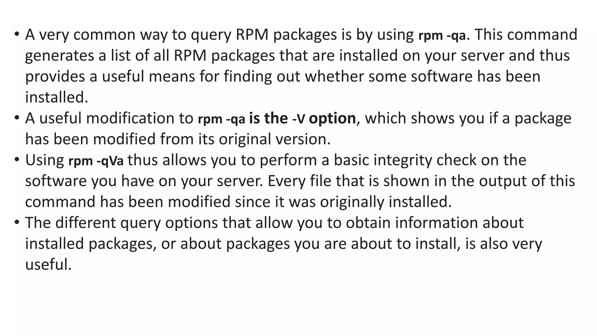 • A very common way to query RPM packages is by using rpm -qa. This command
generates a list of all RPM packages that are installed on your server and thus
provides a useful means for finding out whether some software has been
installed.
• A useful modification to rpm -qa is the -V option, which shows you if a package
has been modified from its original version.
• Using rpm -qVa thus allows you to perform a basic integrity check on the
software you have on your server. Every file that is shown in the output of this
command has been modified since it was originally installed.
• The different query options that allow you to obtain information about
installed packages, or about packages you are about to install, is also very
useful.
 