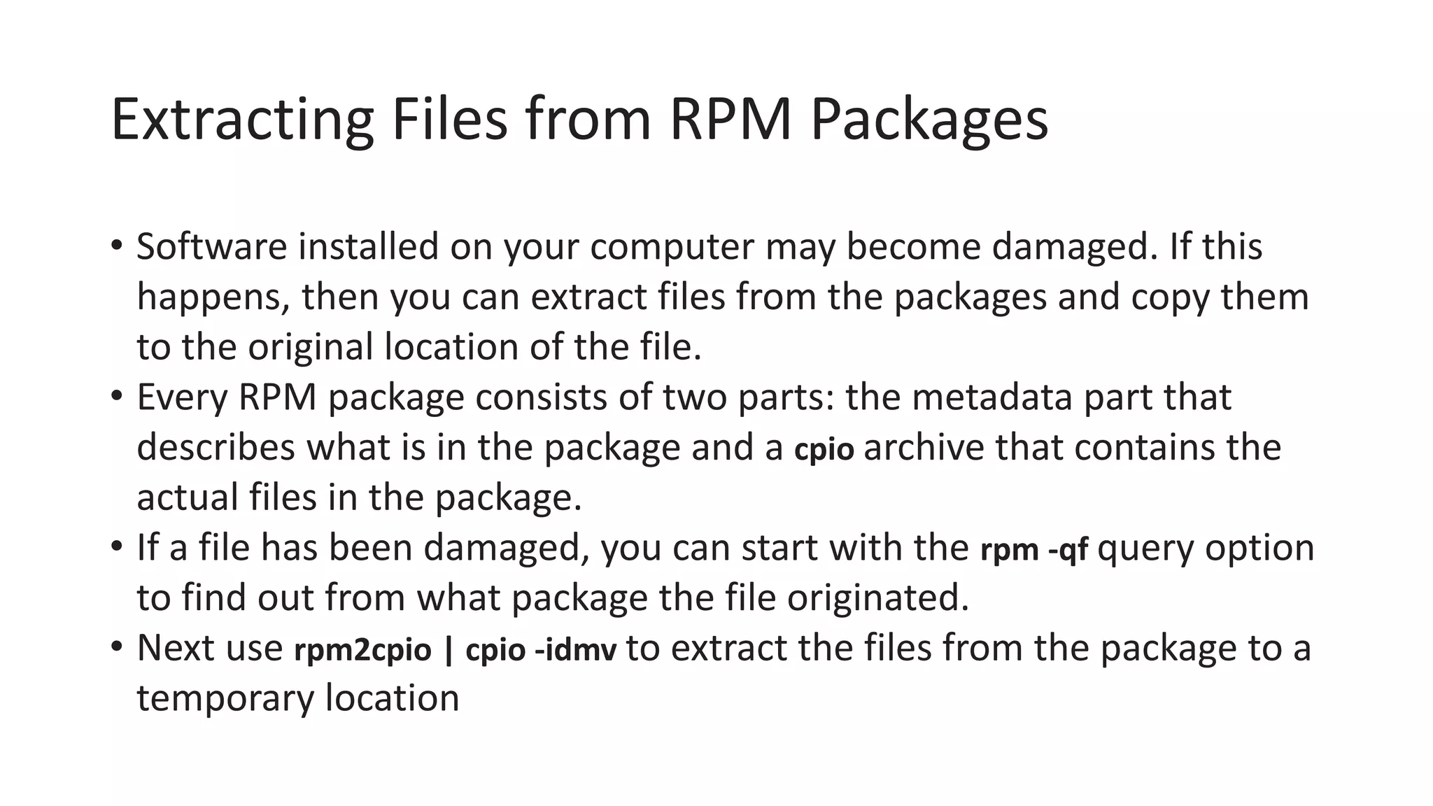 Extracting Files from RPM Packages
• Software installed on your computer may become damaged. If this
happens, then you can extract files from the packages and copy them
to the original location of the file.
• Every RPM package consists of two parts: the metadata part that
describes what is in the package and a cpio archive that contains the
actual files in the package.
• If a file has been damaged, you can start with the rpm -qf query option
to find out from what package the file originated.
• Next use rpm2cpio | cpio -idmv to extract the files from the package to a
temporary location
 