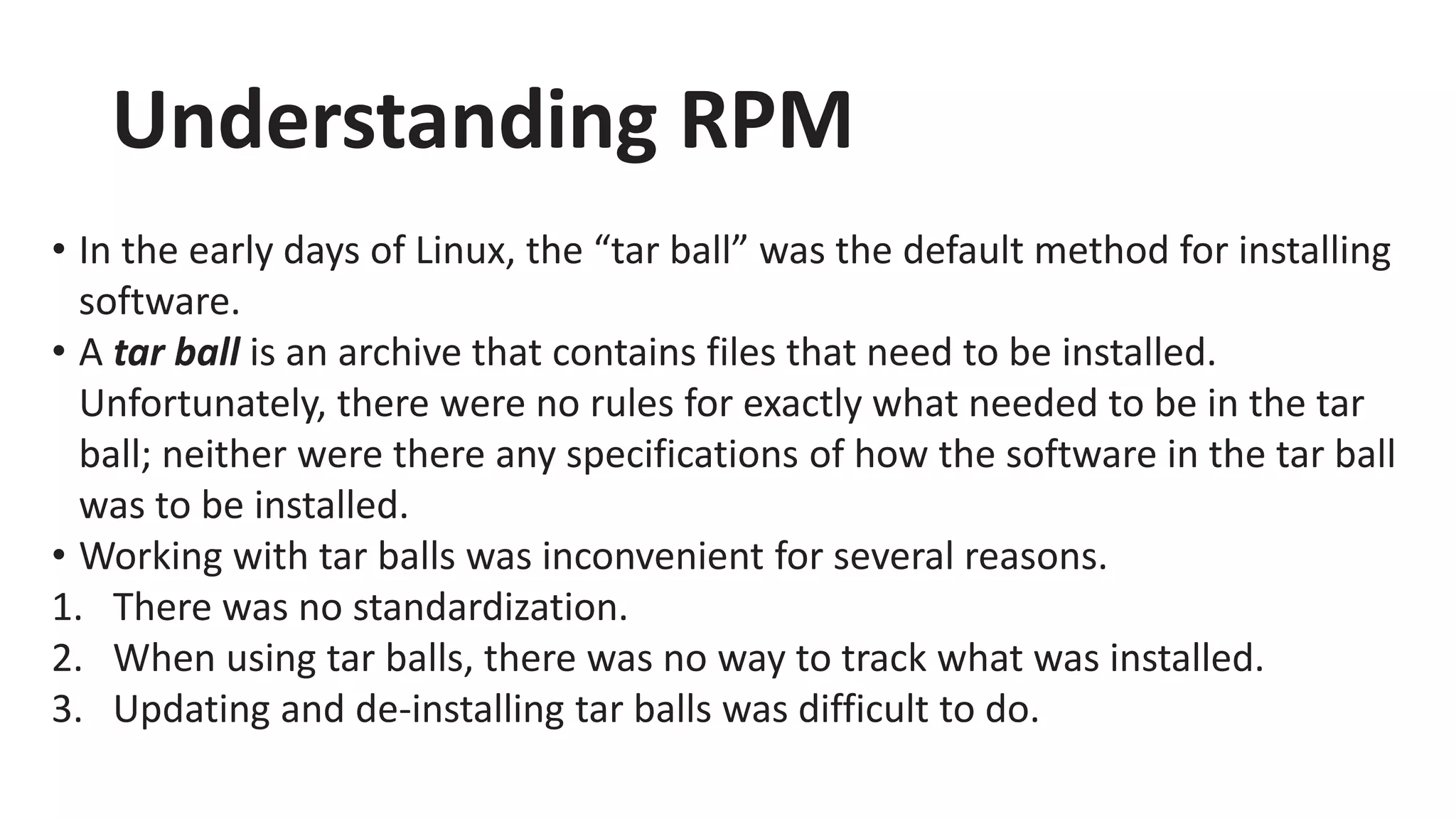 Understanding RPM
• In the early days of Linux, the “tar ball” was the default method for installing
software.
• A tar ball is an archive that contains files that need to be installed.
Unfortunately, there were no rules for exactly what needed to be in the tar
ball; neither were there any specifications of how the software in the tar ball
was to be installed.
• Working with tar balls was inconvenient for several reasons.
1. There was no standardization.
2. When using tar balls, there was no way to track what was installed.
3. Updating and de-installing tar balls was difficult to do.
 