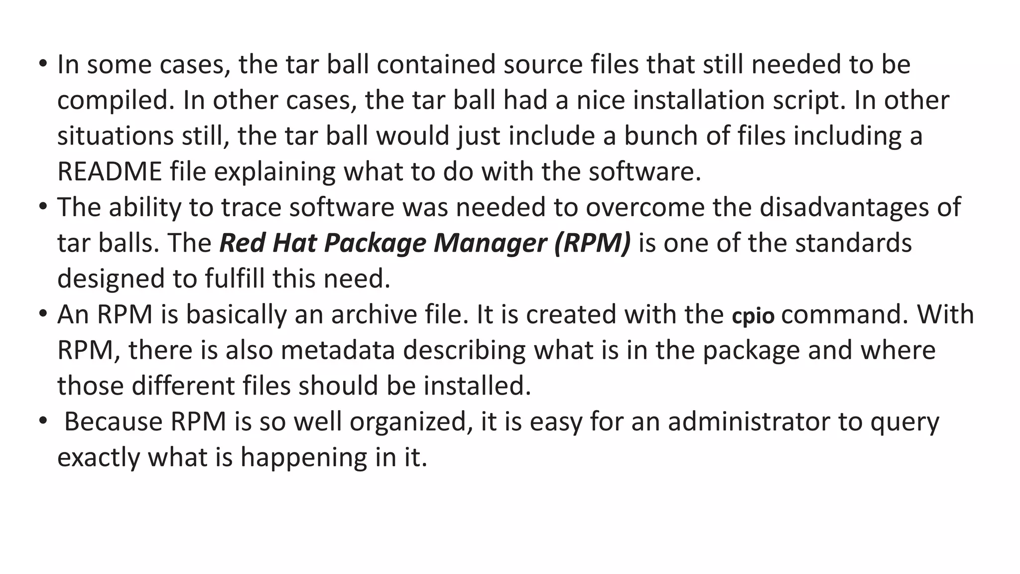 • In some cases, the tar ball contained source files that still needed to be
compiled. In other cases, the tar ball had a nice installation script. In other
situations still, the tar ball would just include a bunch of files including a
README file explaining what to do with the software.
• The ability to trace software was needed to overcome the disadvantages of
tar balls. The Red Hat Package Manager (RPM) is one of the standards
designed to fulfill this need.
• An RPM is basically an archive file. It is created with the cpio command. With
RPM, there is also metadata describing what is in the package and where
those different files should be installed.
• Because RPM is so well organized, it is easy for an administrator to query
exactly what is happening in it.
 