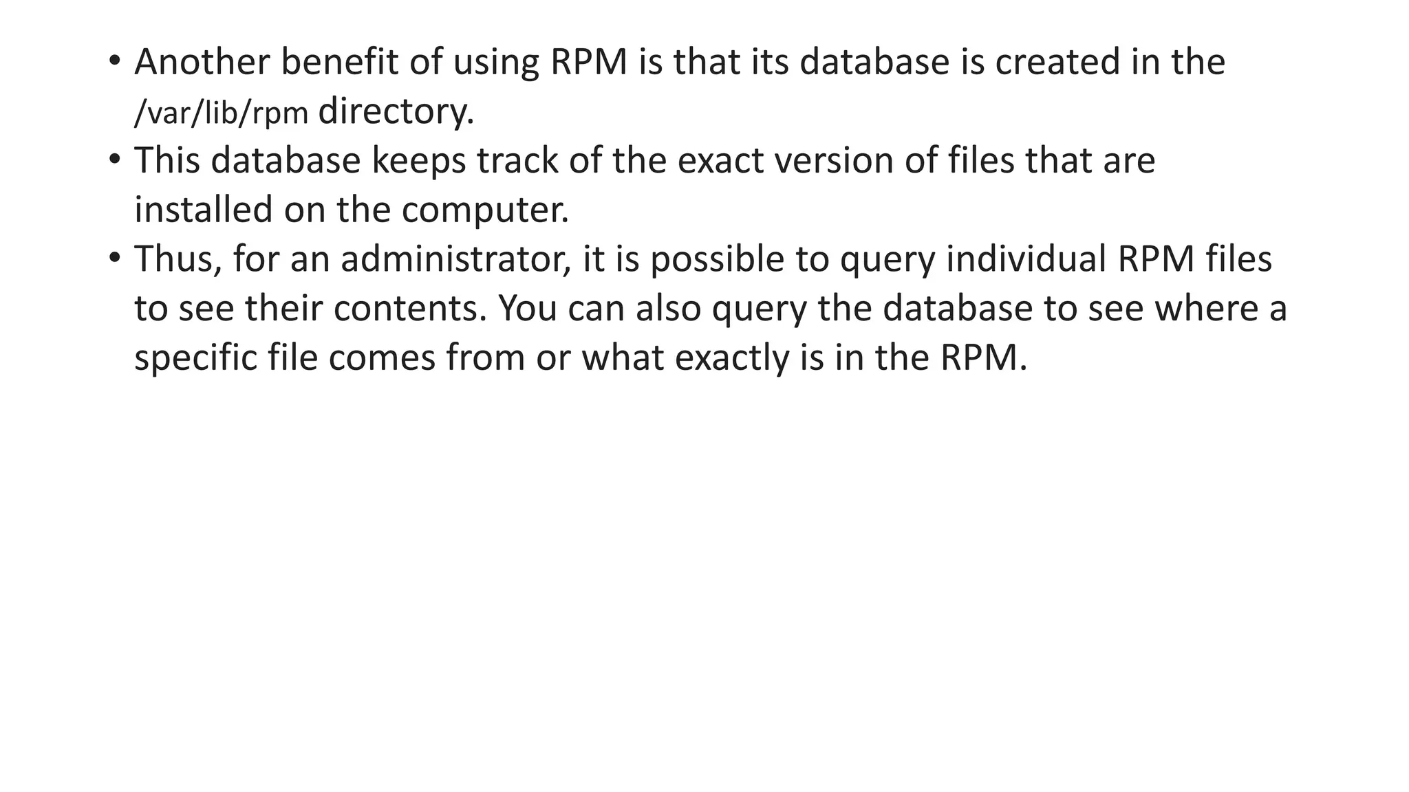 • Another benefit of using RPM is that its database is created in the
/var/lib/rpm directory.
• This database keeps track of the exact version of files that are
installed on the computer.
• Thus, for an administrator, it is possible to query individual RPM files
to see their contents. You can also query the database to see where a
specific file comes from or what exactly is in the RPM.
 