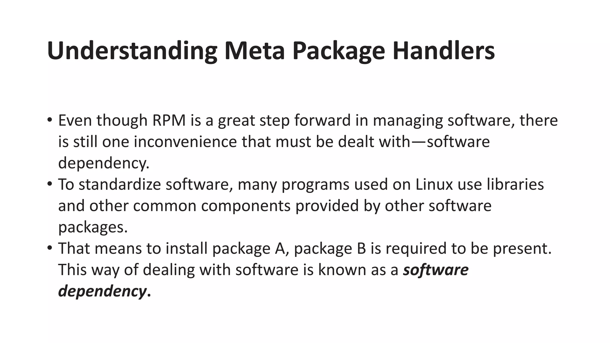 Understanding Meta Package Handlers
• Even though RPM is a great step forward in managing software, there
is still one inconvenience that must be dealt with—software
dependency.
• To standardize software, many programs used on Linux use libraries
and other common components provided by other software
packages.
• That means to install package A, package B is required to be present.
This way of dealing with software is known as a software
dependency.
 