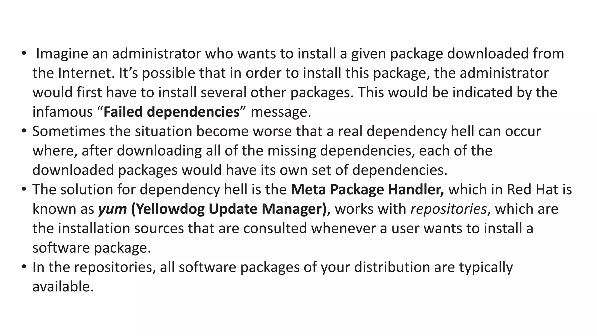 • Imagine an administrator who wants to install a given package downloaded from
the Internet. It’s possible that in order to install this package, the administrator
would first have to install several other packages. This would be indicated by the
infamous “Failed dependencies” message.
• Sometimes the situation become worse that a real dependency hell can occur
where, after downloading all of the missing dependencies, each of the
downloaded packages would have its own set of dependencies.
• The solution for dependency hell is the Meta Package Handler, which in Red Hat is
known as yum (Yellowdog Update Manager), works with repositories, which are
the installation sources that are consulted whenever a user wants to install a
software package.
• In the repositories, all software packages of your distribution are typically
available.
 