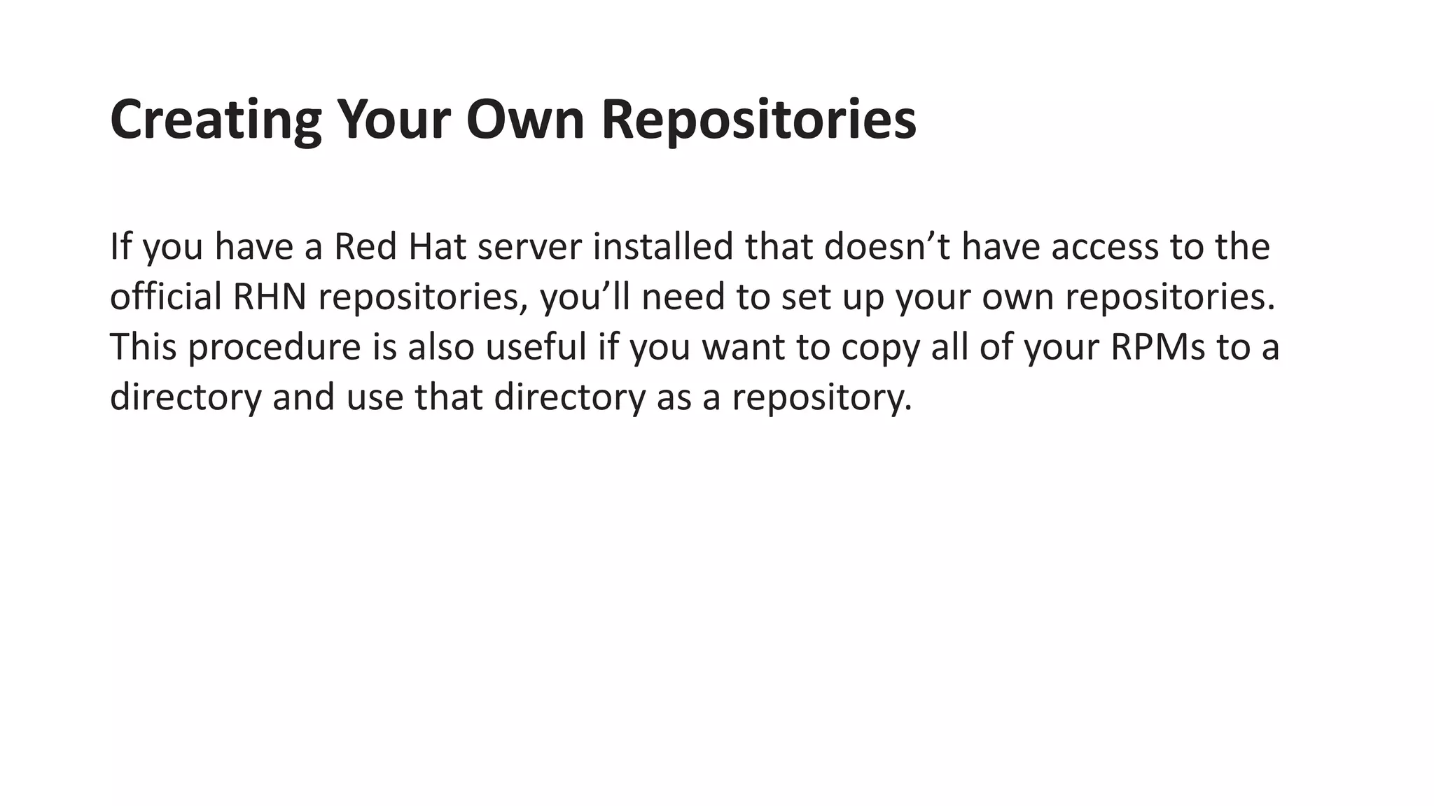Creating Your Own Repositories
If you have a Red Hat server installed that doesn’t have access to the
official RHN repositories, you’ll need to set up your own repositories.
This procedure is also useful if you want to copy all of your RPMs to a
directory and use that directory as a repository.
 