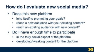 How do I evaluate new social media?
• Does this new platform
• lend itself to promoting your goals?
• reach a new audience...