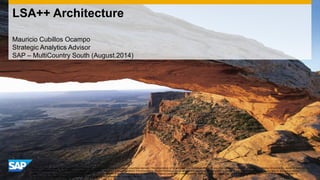 LSA++ Architecture 
Mauricio Cubillos Ocampo 
Strategic Analytics Advisor 
SAP – MultiCountry South (August.2014) 
This presentation outlines our general product direction and should not be relied on in making a purchase decision. This presentation is not subject to your license agreement or any other agreement with SAP. SAP has no obligation to pursue any course of business 
outlined in this presentation or to develop or release any functionality mentioned in this presentation. This presentation and SAP's strategy and possible future developments are subject to change and may be changed by SAP at any time for any reason without 
notice. This document is provided without a warranty of any kind, either express or implied, including but not limited to, the implied warranties of merchantability, fitness for a particular purpose, or non-infringement. SAP assumes no responsibility for errors or 
omissions in this document, except if such damages were caused by SAP intentionally or grossly negligent. 
 