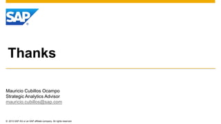 Thanks 
Mauricio Cubillos Ocampo 
Strategic Analytics Advisor 
mauricio.cubillos@sap.com 
© 2013 SAP AG or an SAP affiliate company. All rights reserved. 
 
