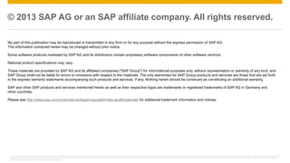 © 2013 SAP AG or an SAP affiliate company. All rights reserved. 
No part of this publication may be reproduced or transmitted in any form or for any purpose without the express permission of SAP AG. 
The information contained herein may be changed without prior notice. 
Some software products marketed by SAP AG and its distributors contain proprietary software components of other software vendors. 
National product specifications may vary. 
These materials are provided by SAP AG and its affiliated companies ("SAP Group") for informational purposes only, without representation or warranty of any kind, and 
SAP Group shall not be liable for errors or omissions with respect to the materials. The only warranties for SAP Group products and services are those that are set forth 
in the express warranty statements accompanying such products and services, if any. Nothing herein should be construed as constituting an additional warranty. 
SAP and other SAP products and services mentioned herein as well as their respective logos are trademarks or registered trademarks of SAP AG in Germany and 
other countries. 
Please see http://www.sap.com/corporate-en/legal/copyright/index.epx#trademark for additional trademark information and notices. 
This presentation outlines our general product direction and should not be relied on in making a purchase decision. This presentation is not subject to your license agreement or any other agreement with SAP. SAP has no obligation to pursue any course of business outlined in this presentation or to develop or release any functionality mentioned in this presentation. This presentation and SAP's strategy and 
possible future developments are subject to change and may be changed by SAP at any time for any reason without notice. This document is provided without a warranty of any kind, either express or implied, including but not limited to, the implied warranties of merchantability, fitness for a particular purpose, or non-infringement. SAP assumes no responsibility for errors or omissions in this document, 
except if such damages were caused by SAP intentionally or grossly negligent. 
© 2013 SAP AG or an SAP affiliate company. All rights reserved. 23 

