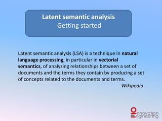 Latent semantic analysis (LSA) is a technique in natural
language processing, in particular in vectorial semantics,
of analyzing relationships between a set of documents and
the terms they contain by producing a set of concepts
related to the documents and terms.
Wikipedia
Latent semantic analysis
Getting started
 