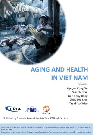 Edited by
Published by Economic Research Institute for ASEAN and East Asia
Reference: N.C. Vu, M.T. Tran, L.T. Dang, C.L. Chei and Y. Saito (eds.) (2020), Ageing and Health in Viet Nam. Jakarta:
ERIA and PHAD.
Report may be accessed at https://www.eria.org/publications/ageing-and-health-in-viet-nam/ for more information.
Nguyen Cong Vu
Mai Thi Tran
Linh Thuy Dang
Choy-Lye Chei
Yasuhiko Saito
AGING AND HEALTH
IN VIET NAM
 