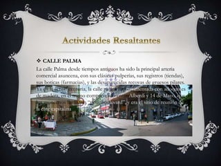  CALLE PALMA
La calle Palma desde tiempos antiguos ha sido la principal arteria
comercial asuncena, con sus clásicas pulperías, sus registros (tiendas),
sus boticas (farmacias), y las desaparecidas recovas de gruesos pilares.
Ya en la actual centuria, la calle palma fue pavimentada con adoquines
de madera, en el tramo comprendido entre Alberdi y 14 de Mayo, que
los asuncenos llamaban “petit boulevard”, y era el sitio de reunión de
la élite capitalina.
 