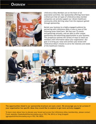 LifeScience Alley Members are at the heart of all
association activities. Our sponsorship offerings have been
crafted such that all types of LifeScience Alley member
companies can actively support our vibrant healthcare
community while deriving value from the exposure gained
through sponsorship.
Market your business to a highly engaged audience by
partnering with LifeScience Alley in one or more of the
following areas listed here. We host over 75 events
and gatherings annually, and are able to offer unique
sponsorship and advertising opportunities to your business.
This prospectus outlines the variety of ways to reach our
members with information about your organization. Our
goal is to bring you value and connect your brand with
LifeScience Alley’s mission to serve the interests and needs
of the healthcare industry.
The opportunities listed in our sponsorship brochure are just a start. We encourage you to let us know if
your organization has specific ideas they would like to explore to get more actively engaged.
To learn more about how to elevate your brand and access the LifeScience Alley membership, please contact
Frank Jaskulke (fjaskulke@lifesciencealley.org or 952.746.3814) or Greg Groppoli
(ggroppoli@lifesciencealley.org or 952.746.3820).
Overview
 