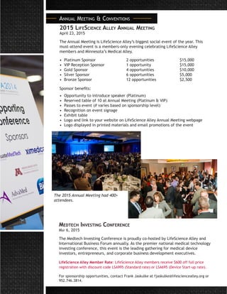 2015 LifeScience Alley Annual Meeting
April 23, 2015
The Annual Meeting is LifeScience Alley’s biggest social event of the year. This
must-attend event is a members-only evening celebrating LifeScience Alley
members and Minnesota’s Medical Alley.
• Platinum Sponsor			 2 opportunities		 $15,000
• VIP Reception Sponsor		 1 opportunity			 $15,000
• Gold Sponsor			 4 opportunities		 $10,000
• Silver Sponsor			 6 opportunities		 $5,000
• Bronze Sponsor			 12 opportunities		 $2,500	
Sponsor benefits:
• Opportunity to introduce speaker (Platinum)
• Reserved table of 10 at Annual Meeting (Platinum & VIP)
• Passes to event (# varies based on sponsorship level)
• Recognition on event signage
• Exhibit table
• Logo and link to your website on LifeScience Alley Annual Meeting webpage
• Logo displayed in printed materials and email promotions of the event
Annual Meeting & Conventions
Medtech Investing Conference
May 6, 2015
The Medtech Investing Conference is proudly co-hosted by LifeScience Alley and
International Business Forum annually. As the premier national medical technology
investing conference, this event is the leading gathering for medical device
investors, entrepreneurs, and corporate business development executives.
LifeScience Alley Member Rate: LifeScience Alley members receive $600 off full price
registration with discount code LSA995 (Standard rate) or LSA695 (Device Start-up rate).
For sponsorship opportunities, contact Frank Jaskulke at fjaskulke@lifesciencealley.org or
952.746.3814.
The 2015 Annual Meeting had 400+
attendees.
 