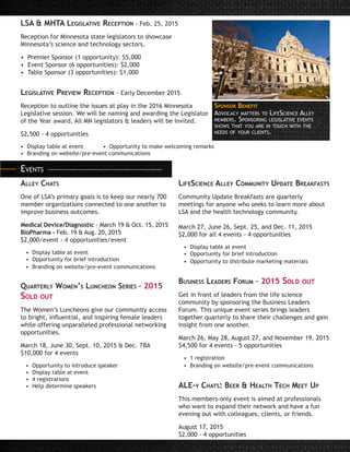 Alley Chats
One of LSA’s primary goals is to keep our nearly 700
member organizations connected to one another to
improve business outcomes.
Medical Device/Diagnostic - March 19 & Oct. 15, 2015	
BioPharma - Feb. 19 & Aug. 20, 2015
$2,000/event - 4 opportunities/event
• Display table at event
• Opportunity for brief introduction
• Branding on website/pre-event communications
Quarterly Women’s Luncheon Series - 2015
Sold out
The Women’s Luncheons give our community access
to bright, influential, and inspiring female leaders
while offering unparalleled professional networking
opportunities.
March 18, June 30, Sept. 10, 2015 & Dec. TBA
$10,000 for 4 events
• Opportunity to introduce speaker
• Display table at event
• 4 registrations
• Help determine speakers
LifeScience Alley Community Update Breakfasts
Community Update Breakfasts are quarterly
meetings for anyone who seeks to learn more about
LSA and the health technology community.
March 27, June 26, Sept. 25, and Dec. 11, 2015
$2,000 for all 4 events - 4 opportunities
• Display table at event
• Opportunity for brief introduction
• Opportunity to distribute marketing materials
Business Leaders Forum - 2015 Sold out
Get in front of leaders from the life science
community by sponsoring the Business Leaders
Forum. This unique event series brings leaders
together quarterly to share their challenges and gain
insight from one another.
March 26, May 28, August 27, and November 19, 2015
$4,500 for 4 events - 5 opportunities
• 1 registration
• Branding on website/pre-event communications
ALE-y Chats: Beer & Health Tech Meet Up
This members-only event is aimed at professionals
who want to expand their network and have a fun
evening out with colleagues, clients, or friends.
August 17, 2015
$2,000 - 4 opportunities
LSA & MHTA Legislative Reception - Feb. 25, 2015
Reception for Minnesota state legislators to showcase
Minnesota’s science and technology sectors.
• Premier Sponsor (1 opportunity): $5,000
• Event Sponsor (6 opportunities): $2,000
• Table Sponsor (3 opportunities): $1,000
Legislative Preview Reception - Early December 2015
Reception to outline the issues at play in the 2016 Minnesota
Legislative session. We will be naming and awarding the Legislator
of the Year award. All MN legislators & leaders will be invited.
$2,500 - 4 opportunities
• Display table at event 	 • Opportunity to make welcoming remarks
• Branding on website/pre-event communications
Advocacy matters to LifeScience Alley
members. Sponsoring legislative events
shows that you are in touch with the
needs of your clients.
Sponsor Benefit
Events
 