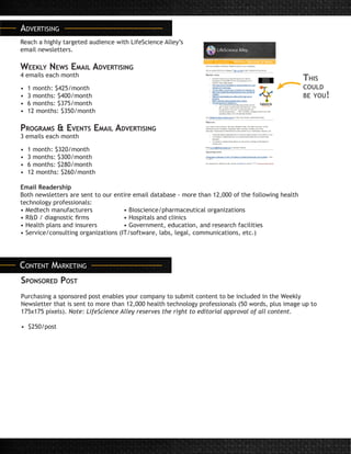 Advertising
Reach a highly targeted audience with LifeScience Alley’s
email newsletters.
Weekly News Email Advertising
4 emails each month
• 1 month: $425/month
• 3 months: $400/month
• 6 months: $375/month
• 12 months: $350/month
Programs & Events Email Advertising
3 emails each month
• 1 month: $320/month
• 3 months: $300/month
• 6 months: $280/month
• 12 months: $260/month
Email Readership
Both newsletters are sent to our entire email database - more than 12,000 of the following health
technology professionals:
• Medtech manufacturers		 • Bioscience/pharmaceutical organizations
• R&D / diagnostic firms 		 • Hospitals and clinics
• Health plans and insurers 		 • Government, education, and research facilities
• Service/consulting organizations (IT/software, labs, legal, communications, etc.)
This
could
be you!
Content Marketing
Sponsored Post
Purchasing a sponsored post enables your company to submit content to be included in the Weekly
Newsletter that is sent to more than 12,000 health technology professionals (50 words, plus image up to
175x175 pixels). Note: LifeScience Alley reserves the right to editorial approval of all content.
• $250/post
 