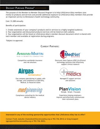 Discount Purchase Program*
The purpose of the Member-to-Member Discount Program is to help LifeScience Alley members save
money on products and services and provide additional exposure to LifeScience Alley members that provide
an important service to Minnesota’s health technology community.
Cost: $1,000 annually
Benefits of participation:
1. Create awareness of your company’s products and/or services to a highly targeted audience.
2. Your organization and discounted products/services will be listed on LSA’s website.
3. Your organization will be listed on LifeScience Alley’s member discount document which is shared with
each member and available at registration during programs.
*Subject to approval.
Interested in any of the exciting sponsorship opportunities that LifeScience Alley has to offer?
Contact Frank Jaskulke (fjaskulke@lifesciencealley.org or 952.746.3814) or Greg Groppoli
(ggroppoli@lifesciencealley.org or 952.746.3820).
Current Partners:
Competitive worldwide insurance
and risk solutions
Compliance consulting for the medical
device industry
Electronic Data Capture (EDC) & eClinical
technology solutions that effectively
support clinical research
Experience helping employers
improve and effectively communicate
their retirement plans
Gas company specializing in supply, safe
storage, and compliance of Specialty,
Medical, & Industrial Gases
Managed IT support services
and solutions
 