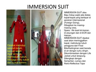 IMMERSION SUIT
IMMERSION SUIT atau
Baju Celup wajib ada diatas
kapal-kapal yang berlayar di
perairan Internasional
(Foreign Going),
Dibagikan ke masing-
masing crew,
Spare : life boat kiri-kanan,
di anjungan dan di ECR dan
Haluan,
IMMERSION SUIT dipakai
saat akan meninggalkan
kapal, melindungi tubuh
pengguna dari Frost
Bite/Kedinginan saat berada
di air dengan suhu dingin.
Dikombinasikan dengan Life
Jacket untuk terapung.
Dilengkapi dengan
Sempritan, Lampu dan
Retro-Reflective Tape
Dipakai menutup
seluruh tubuh,
kecuali wajah
Agar air tidak
membasahi tubuh,
Menjaga suhu tubuh
dari cuaca extrem
 