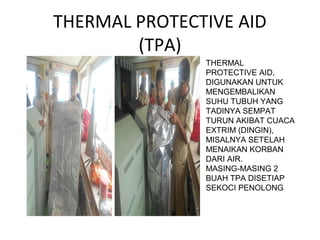 THERMAL PROTECTIVE AID
(TPA)
THERMAL
PROTECTIVE AID,
DIGUNAKAN UNTUK
MENGEMBALIKAN
SUHU TUBUH YANG
TADINYA SEMPAT
TURUN AKIBAT CUACA
EXTRIM (DINGIN),
MISALNYA SETELAH
MENAIKAN KORBAN
DARI AIR.
MASING-MASING 2
BUAH TPA DISETIAP
SEKOCI PENOLONG
 