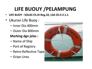 LIFE BUOUY /PELAMPUNG
• LIFE BUOY - SOLAS Ch.III Reg.32, LSA Ch.II 2.1.1
• Ukuran Life Buoy :
– Inner Dia 400mm
– Outer Dia 800mm
Marking dgn jelas :
– Name of Ship
– Port of Registry
– Retro-Reflective Tape
– Gripe Lines
 