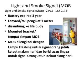 Light and Smoke Signal (MOB
Light and Smoke Signal (MOB) 2 PCS - LSA 2.1.3
• Battery expired 3 year
• Lanyard/tali pengikat 1 meter
• disambung ke life buoy
• Mounted bracket/
tempat simpan MOB
• MOB dilengkaoi dengan
Lampu Flashing untuk signal orang jatuh
kelaut malam hari dan berisi asap jingga
untuk signal Orang Jatuh Kelaut siang hari.
 