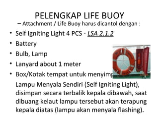PELENGKAP LIFE BUOY
– Attachment / Life Buoy harus dicantol dengan :
• Self Igniting Light 4 PCS - LSA 2.1.2
• Battery
• Bulb, Lamp
• Lanyard about 1 meter
• Box/Kotak tempat untuk menyimpan
Lampu Menyala Sendiri (Self Igniting Light),
disimpan secara terbalik kepala dibawah, saat
dibuang kelaut lampu tersebut akan terapung
kepala diatas (lampu akan menyala flashing).
 