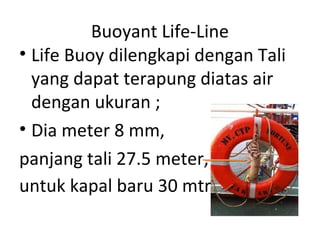 Buoyant Life-Line
• Life Buoy dilengkapi dengan Tali
yang dapat terapung diatas air
dengan ukuran ;
• Dia meter 8 mm,
panjang tali 27.5 meter,
untuk kapal baru 30 mtr .
 