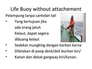Life Buoy without attachement
Pelampung tanpa cantolan tali
• Yang bertujuan jika
ada orang jatuh
Kelaut, dapat segera
dibuang kelaut
• Sedekat mungking dengan korban karna
• Diletakan di poop deck/dek buritan kiri/
• Kanan dan dekat gangway kiri/kanan.
 