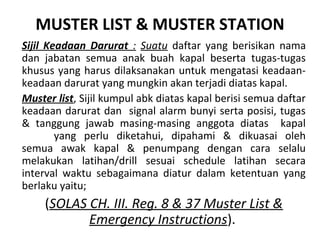 MUSTER LIST & MUSTER STATION
Sijil Keadaan Darurat : Suatu daftar yang berisikan nama
dan jabatan semua anak buah kapal beserta tugas-tugas
khusus yang harus dilaksanakan untuk mengatasi keadaan-
keadaan darurat yang mungkin akan terjadi diatas kapal.
Muster list, Sijil kumpul abk diatas kapal berisi semua daftar
keadaan darurat dan signal alarm bunyi serta posisi, tugas
& tanggung jawab masing-masing anggota diatas kapal
yang perlu diketahui, dipahami & dikuasai oleh
semua awak kapal & penumpang dengan cara selalu
melakukan latihan/drill sesuai schedule latihan secara
interval waktu sebagaimana diatur dalam ketentuan yang
berlaku yaitu;
(SOLAS CH. III. Reg. 8 & 37 Muster List &
Emergency Instructions).
 
