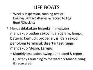 LIFE BOATS
– Weekly inspection, running test of
Engine/Lights/Batteries & record to Log
Book/Checklist
• Harus dilakukan Inspeksi mingguan
mencakup badan sekoci luar/dalam, lampu,
baterai, kemudi, propeller, isi dari sekoci
penolong termasuk disertai test fungsi
mencakup Mesin, Lampu,
– Monthly Inspection, swing out, record & report
– Quarterly Launching to the water & Manoeuvring
& recovered
 